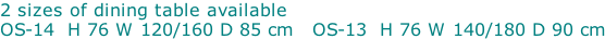 2 sizes of dining table available OS-14  H 76 W 120/160 D 85 cm   OS-13  H 76 W 140/180 D 90 cm