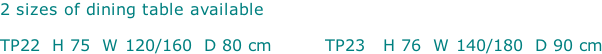 2 sizes of dining table available  TP22  H 75  W 120/160  D 80 cm         TP23   H 76  W 140/180  D 90 cm