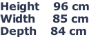 Height    96 cm Width     85 cm Depth    84 cm